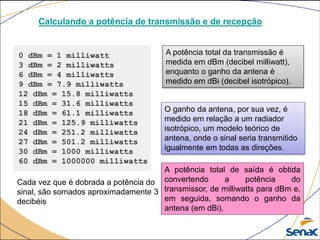 0 dBm = 1 milliwatt
3 dBm = 2 milliwatts
6 dBm = 4 milliwatts
9 dBm = 7.9 milliwatts
12 dBm = 15.8 milliwatts
15 dBm = 31.6 milliwatts
18 dBm = 61.1 milliwatts
21 dBm = 125.9 milliwatts
24 dBm = 251.2 milliwatts
27 dBm = 501.2 milliwatts
30 dBm = 1000 milliwatts
60 dBm = 1000000 milliwatts
A potência total da transmissão é
medida em dBm (decibel milliwatt),
enquanto o ganho da antena é
medido em dBi (decibel isotrópico).
Calculando a potência de transmissão e de recepção
Cada vez que é dobrada a potência do
sinal, são somados aproximadamente 3
decibéis
O ganho da antena, por sua vez, é
medido em relação a um radiador
isotrópico, um modelo teórico de
antena, onde o sinal seria transmitido
igualmente em todas as direções.
A potência total de saída é obtida
convertendo a potência do
transmissor, de milliwatts para dBm e,
em seguida, somando o ganho da
antena (em dBi).
 