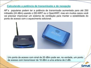 Calculando a potência de transmissão e de recepção
AP´s populares podem ter a potência de transmissão aumentada para até 250
miliwatts (24 dBm) usando o DD-WRT ou o OpenWRT, mas em muitos casos você
vai precisar improvisar um sistema de ventilação para manter a estabilidade do
ponto de acesso com o aquecimento adicional.
Um ponto de acesso com sinal de 20 dBm pode ser, na verdade, um ponto
de acesso com transmissor de 18 dBm e uma antena de 2 dBi.
 
