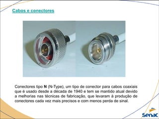 Cabos e conectores
Conectores tipo N (N-Type), um tipo de conector para cabos coaxiais
que é usado desde a década de 1940 e tem se mantido atual devido
a melhorias nas técnicas de fabricação, que levaram à produção de
conectores cada vez mais precisos e com menos perda de sinal.
 