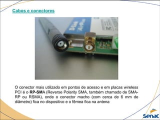 Cabos e conectores
O conector mais utilizado em pontos de acesso e em placas wireless
PCI é o RP-SMA (Reverse Polarity SMA, também chamado de SMA-
RP ou RSMA), onde o conector macho (com cerca de 6 mm de
diâmetro) fica no dispositivo e o fêmea fica na antena
 