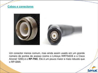 Cabos e conectores
Um conector menos comum, mas ainda assim usado em um grande
número de pontos de acesso (como o Linksys WRT54GS e o Cisco
Aironet 1200) é o RP-TNC. Ele é um pouco maior e mais robusto que
o RP-SMA
 