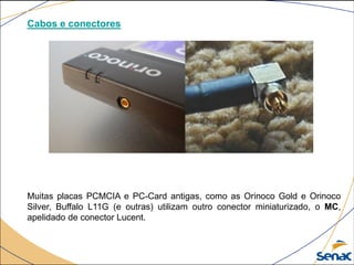 Cabos e conectores
Muitas placas PCMCIA e PC-Card antigas, como as Orinoco Gold e Orinoco
Silver, Buffalo L11G (e outras) utilizam outro conector miniaturizado, o MC,
apelidado de conector Lucent.
 