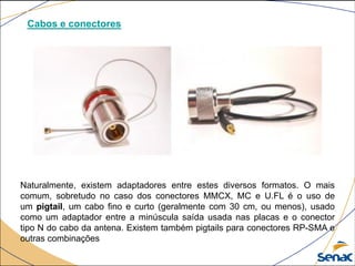 Cabos e conectores
Naturalmente, existem adaptadores entre estes diversos formatos. O mais
comum, sobretudo no caso dos conectores MMCX, MC e U.FL é o uso de
um pigtail, um cabo fino e curto (geralmente com 30 cm, ou menos), usado
como um adaptador entre a minúscula saída usada nas placas e o conector
tipo N do cabo da antena. Existem também pigtails para conectores RP-SMA e
outras combinações
 