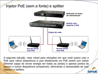 Injetor PoE (sem a fonte) e splitter
A segunda solução, mais viável para situações em que você queira usar o
PoE para vários dispositivos é usar diretamente um PoE switch (um switch
Ethernet capaz de enviar energia em todas as portas) e apenas pontos de
acesso e outros dispositivos compatíveis, eliminando a necessidade de usar
injectors e splitters.
 