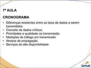 7ª AULA
CRONOGRAMA
• Diferenças existentes entre os tipos de dados a serem
transmitidos.
• Conceito de dados críticos.
• Prioridades e qualidade na transmissão
• Medições de tráfego em transmissão
• Atrasos de propagação.
• Serviços de alta disponibilidade
 