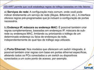 DD-WRT permite que você estabeleça regras de tráfego baseadas em três fatores:
a) Serviços de rede: A configuração mais comum, onde você pode
indicar diretamente um serviço de rede (Skype, Bittorrent, etc.). A interface
oferece regras pré-programadas que já incluem a configuração de portas
necessária.
b) Endereço IP, máscara ou endereço MAC: É possível também criar
regras complementares, baseadas em endereços IP, máscara de sub-
rede ou endereços MAC, limitando ou priorizando o tráfego de um
determinado endereço ou faixa de endereços da rede,
independentemente de qual tipo de tráfego seja utilizado.
c) Porta Ethernet: Nos modelos que oferecem um switch integrado, é
possível também criar regras com base em portas ethernet específicas,
afetando todos os PCs conectados a um switch ou dispositivos
conectados a um outro ponto de acesso, por exemplo.
 