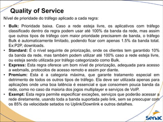 Quality of Service
Nível de prioridade do tráfego aplicado a cada regra:
• Bulk: Prioridade baixa. Caso a rede esteja livre, os aplicativos com tráfego
classificado dentro da regra podem usar até 100% da banda da rede, mas assim
que outros tipos de tráfego com maior prioridade precisarem de banda, o tráfego
Bulk é automaticamente limitado, podendo ficar com apenas 1.5% da banda total.
Ex:P2P, downloads.
• Standard: É o nível seguinte de priorização, onde os clientes tem garantido 10%
da banda da rede, mas também podem utilizar até 100% caso a rede esteja livre,
ou esteja sendo utilizada por tráfego categorizado como Bulk.
• Express: Esta regra oferece um bom nível de priorização, adequada para acesso
a webmails, protocolos de acesso remoto e assim por diante.
• Premium: Esta é a categoria máxima, que garante tratamento especial em
detrimento de todos os outros tipos de tráfego. Ela deve ser utilizada apenas para
aplicações onde uma boa latência é essencial e que consomem pouca banda da
rede, como no caso da maioria dos jogos multiplayer e serviços de VoIP.
• Exempt: Esta regra permite especificar exceções, serviços que poderão acessar a
rede diretamente, usando toda a banda suportada pelo link, sem se preocupar com
os 85% da velocidade setados no Uplink/Downlink e outros detalhes.
 