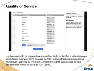 Quality of Service
Um bom conjunto de regras deve especificar tanto as tarefas e aplicativos que
você deseja priorizar, como no caso de VoIP, administração remota e jogos
multiplayer (Express ou Premium), e também regras para os que deseja
desestimular, como no caso do P2P (Bulk).
 
