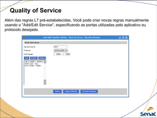 Quality of Service
Além das regras L7 pré-estabelecidas, Você pode criar novas regras manualmente
usando o "Add/Edit Service", especificando as portas utilizadas pelo aplicativo ou
protocolo desejado.
 