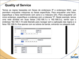 Quality of Service
Temos as regras baseadas em faixas de endereços IP e endereços MAC, que
permitem enquadrar máquinas ou faixas específicas. Para enquadrar uma faixa,
especifique a faixa (terminando com zero) e a máscara (24). Para enquadrar um
único endereço, especifique o endereço com a máscara "0". Neste exemplo, temos
uma rede dividida em duas faixas (192.168.1.x e 192.168.0.x), sendo que o
endereço 192.168.1.10 está liberado para navegar sem a aplicação das regras e a
faixa 192.168.0.x fica apenas com as sobras da banda, entrando na categoria bulk
 