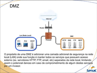 DMZ
O propósito de uma DMZ é adicionar uma camada adicional de segurança na rede
local (LAN) onde sua função é manter todos os serviços que possuem acesso
externo (ex. servidores HTTP, FTP, email, etc) separados da rede local, limitando
assim o potencial danoso em caso de comprometimento de algum destes serviços
por um invasor.
 