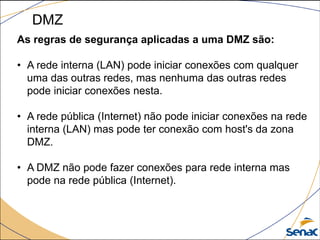 DMZ
As regras de segurança aplicadas a uma DMZ são:
• A rede interna (LAN) pode iniciar conexões com qualquer
uma das outras redes, mas nenhuma das outras redes
pode iniciar conexões nesta.
• A rede pública (Internet) não pode iniciar conexões na rede
interna (LAN) mas pode ter conexão com host's da zona
DMZ.
• A DMZ não pode fazer conexões para rede interna mas
pode na rede pública (Internet).
 
