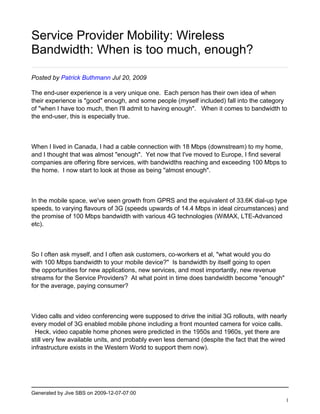Service Provider Mobility: Wireless
Bandwidth: When is too much, enough?

Posted by Patrick Buthmann Jul 20, 2009

The end-user experience is a very unique one. Each person has their own idea of when
their experience is "good" enough, and some people (myself included) fall into the category
of "when I have too much, then I'll admit to having enough". When it comes to bandwidth to
the end-user, this is especially true.



When I lived in Canada, I had a cable connection with 18 Mbps (downstream) to my home,
and I thought that was almost "enough". Yet now that I've moved to Europe, I find several
companies are offering fibre services, with bandwidths reaching and exceeding 100 Mbps to
the home. I now start to look at those as being "almost enough".



In the mobile space, we've seen growth from GPRS and the equivalent of 33.6K dial-up type
speeds, to varying flavours of 3G (speeds upwards of 14.4 Mbps in ideal circumstances) and
the promise of 100 Mbps bandwidth with various 4G technologies (WiMAX, LTE-Advanced
etc).



So I often ask myself, and I often ask customers, co-workers et al, "what would you do
with 100 Mbps bandwidth to your mobile device?" Is bandwidth by itself going to open
the opportunities for new applications, new services, and most importantly, new revenue
streams for the Service Providers? At what point in time does bandwidth become "enough"
for the average, paying consumer?



Video calls and video conferencing were supposed to drive the initial 3G rollouts, with nearly
every model of 3G enabled mobile phone including a front mounted camera for voice calls.
  Heck, video capable home phones were predicted in the 1950s and 1960s, yet there are
still very few available units, and probably even less demand (despite the fact that the wired
infrastructure exists in the Western World to support them now).




Generated by Jive SBS on 2009-12-07-07:00
                                                                                             1
 