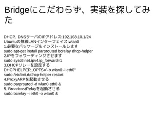 Bridgeˤ餺gװ̽Ƥ

DHCP, DNS`ФIPɥ쥹:192.168.10.1/24
UbuntuΟoLAN󥿩`ե:wlan0
1.Ҫʥѥå`򥤥󥹥ȩ`뤷ޤ
sudo apt-get install parprouted bcrelay dhcp-helper
2.IPե`ǥ󥰤ޤ
sudo sysctl net.ipv4.ip_forward=1
3.DHCP`O
DHCPHELPER_OPTS=-b wlan0 -i eth0
sudo /etc/init.d/dhcp-helper restart
4.ProxyARPӤ
sudo parprouted -d wlan0 eth0 &
5. BroadcastRelayӤ
sudo bcrelay -i eth0 -o wlan0 &
 
