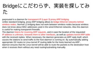 Bridgeˤ餺gװ̽Ƥ

parprouted is a daemon for transparent IP (Layer 3) proxy ARP bridging.
Unlike standard bridging, proxy ARP bridging allows to bridge Ethernet networks behind
wireless nodes. Normal L2 bridging does not work between wireless nodes because wireless
does not know about MAC addresses used in the wired Ethernet networks. Also this daemon
is useful for making transparent firewalls.
The daemon listens for incoming ARP requests, and in case the location of the requested
IP address is unknown, forwards them to other interfaces, as well as updates kernel ARP table
with the received replies. When necessary, the daemon generates an ARP reply itself, which
causes the stations to send traffic to the host daemon is running on. By automatically adding
appropriate /32 routes to Linux kernel IP routing table for the hosts learned via ARP ,
daemon ensures that the Linux kernel will be able to route the packets to the destination host
when it receives them without any need routing/subnetting manually.
 