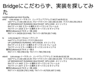 Bridgeˤ餺gװ̽Ƥ

root@raspberrypi:/etc# ifconfig
eth0 Link encap:`ͥå ϩ`ɥɥ쥹 b8:27:eb:f9:02:11
inetɥ쥹:192.168.10.21 ֥`ɥ㥹:192.168.10.255 ޥ:255.255.255.0
UP BROADCAST RUNNING MULTICAST MTU:1500 ȥå:1
RXѥå:552 `:0 pʧ:0 `Х:0 ե`:0
TXѥå:1019 `:0 pʧ:0 `Х:0 ꥢ:0
nͻ(Collisions):0 TX`L:1000
RXХ:54228 (52.9 KiB) TXХ:85759 (83.7 KiB)
lo Link encap:``ץХå
inetɥ쥹:127.0.0.1 ޥ:255.0.0.0
UP LOOPBACK RUNNING MTU:65536 ȥå:1
RXѥå:5 `:0 pʧ:0 `Х:0 ե`:0
TXѥå:5 `:0 pʧ:0 `Х:0 ꥢ:0
nͻ(Collisions):0 TX`L:0
RXХ:780 (780.0 B) TXХ:780 (780.0 B)
wlan0 Link encap:`ͥå ϩ`ɥɥ쥹 34:95:db:02:82:38
inetɥ쥹:192.168.10.20 ֥`ɥ㥹:192.168.10.255 ޥ:255.255.255.0
UP BROADCAST RUNNING MULTICAST MTU:1500 ȥå:1
RXѥå:4407 `:0 pʧ:0 `Х:0 ե`:0
TXѥå:2577 `:0 pʧ:0 `Х:0 ꥢ:0
nͻ(Collisions):0 TX`L:1000
RXХ:811238 (792.2 KiB) TXХ:417028 (407.2 KiB)
 