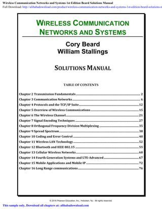 Chapter 2 Transmission Fundamentals........................................................................................ 2
Chapter 3 Communication Networks............................................................................................. 6
Chapter 4 Protocols and the TCP/IP Suite..................................................................................12
Chapter 5 Overview of Wireless Communications..................................................................15
Chapter 6 The Wireless Channel....................................................................................................21
Chapter 7 Signal Encoding Techniques .......................................................................................27
Chapter 8 Orthogonal Frequency Division Multiplexing ......................................................35
Chapter 9 Spread Spectrum.............................................................................................................38
Chapter 10 Coding and Error Control ..........................................................................................40
Chapter 11 Wireless LAN Technology..........................................................................................52
Chapter 12 Bluetooth and IEEE 802.15 .......................................................................................55
Chapter 13 Cellular Wireless Networks......................................................................................60
Chapter 14 Fourth Generation Systems and LTE-Advanced................................................67
Chapter 15 Mobile Applications and Mobile IP ........................................................................72
Chapter 16 Long Range communications...................................................................................76
WIRELESS COMMUNICATION
NETWORKS AND SYSTEMS
Cory Beard
William Stallings
SOLUTIONS MANUAL
TABLE OF CONTENTS
© 2016 Pearson Education, Inc., Hoboken, NJ. All rights reserved.
Wireless Communication Networks and Systems 1st Edition Beard Solutions Manual
Full Download: http://alibabadownload.com/product/wireless-communication-networks-and-systems-1st-edition-beard-solutions-m
This sample only, Download all chapters at: alibabadownload.com
 
