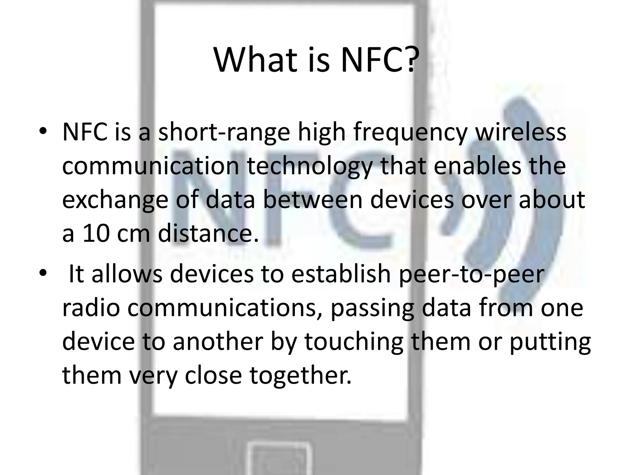 What is NFC?
• NFC is a short-range high frequency wireless
communication technology that enables the
exchange of data between devices over about
a 10 cm distance.
• It allows devices to establish peer-to-peer
radio communications, passing data from one
device to another by touching them or putting
them very close together.
 