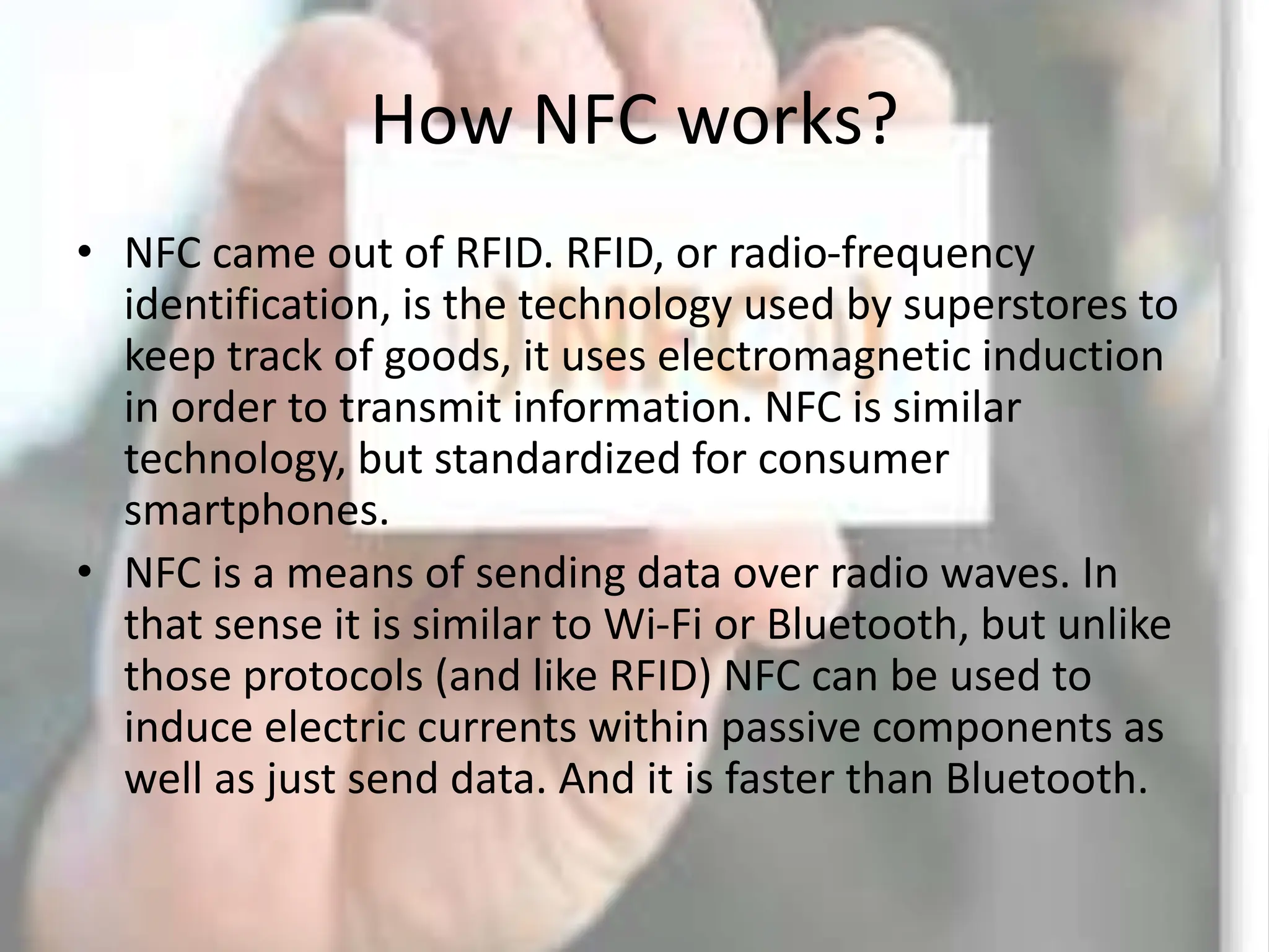 How NFC works?
• NFC came out of RFID. RFID, or radio-frequency
identification, is the technology used by superstores to
keep track of goods, it uses electromagnetic induction
in order to transmit information. NFC is similar
technology, but standardized for consumer
smartphones.
• NFC is a means of sending data over radio waves. In
that sense it is similar to Wi-Fi or Bluetooth, but unlike
those protocols (and like RFID) NFC can be used to
induce electric currents within passive components as
well as just send data. And it is faster than Bluetooth.
 