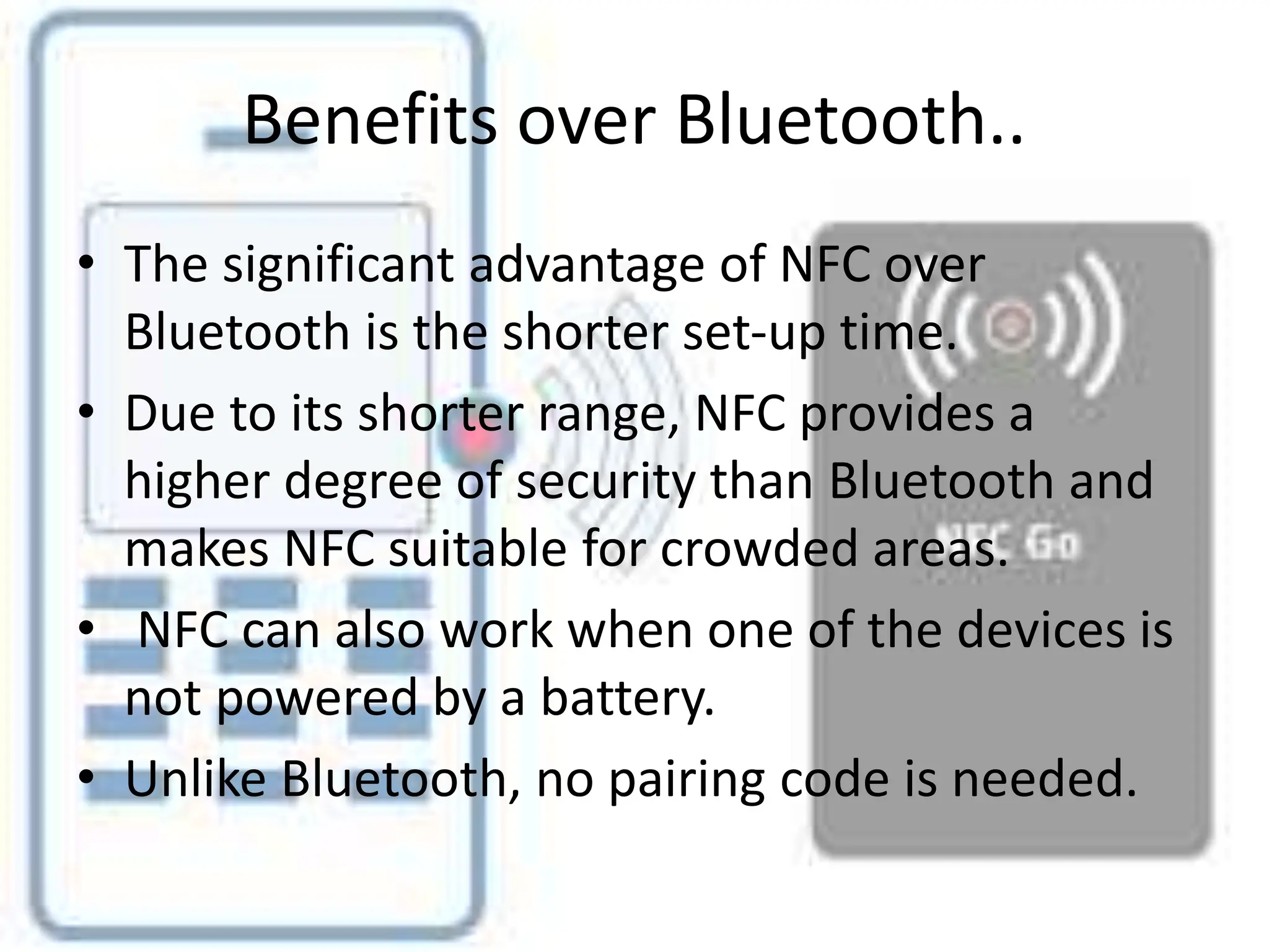 Benefits over Bluetooth..
• The significant advantage of NFC over
Bluetooth is the shorter set-up time.
• Due to its shorter range, NFC provides a
higher degree of security than Bluetooth and
makes NFC suitable for crowded areas.
• NFC can also work when one of the devices is
not powered by a battery.
• Unlike Bluetooth, no pairing code is needed.
 