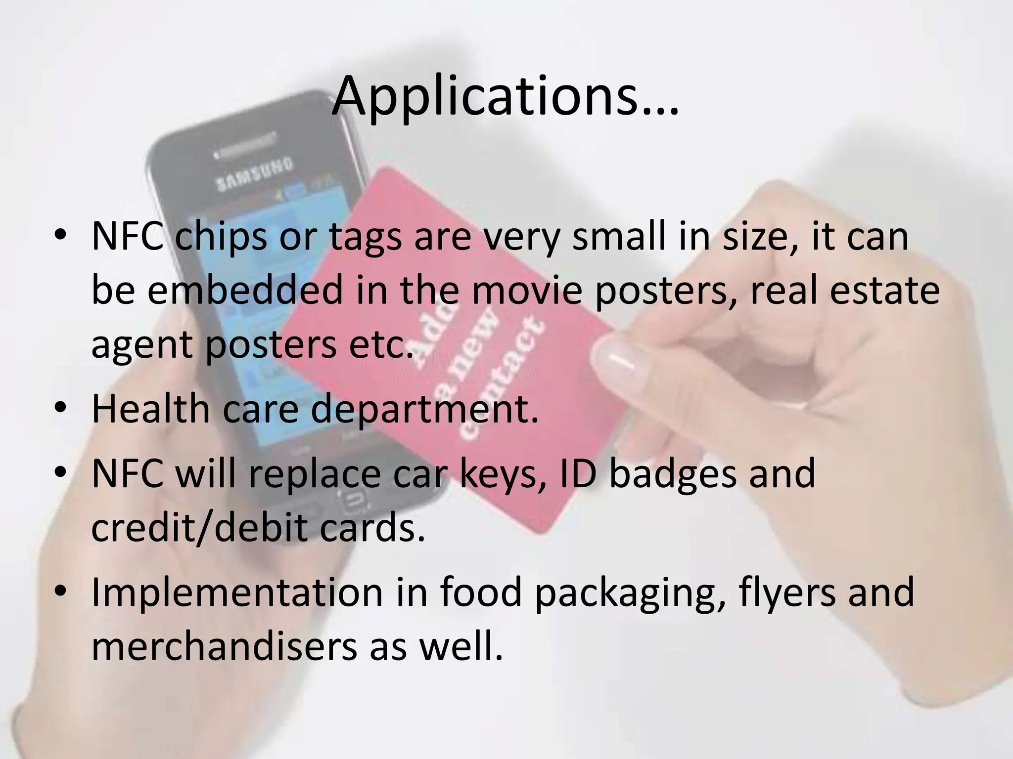 Applications…
• NFC chips or tags are very small in size, it can
be embedded in the movie posters, real estate
agent posters etc.
• Health care department.
• NFC will replace car keys, ID badges and
credit/debit cards.
• Implementation in food packaging, flyers and
merchandisers as well.
 