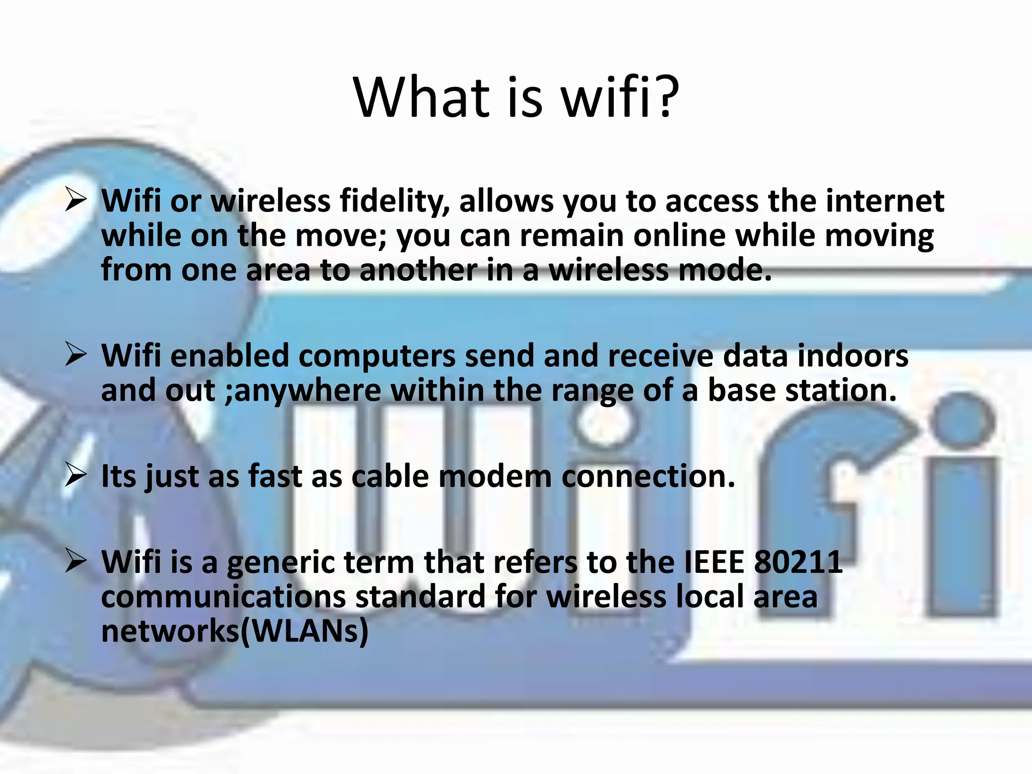 What is wifi?
 Wifi or wireless fidelity, allows you to access the internet
while on the move; you can remain online while moving
from one area to another in a wireless mode.
 Wifi enabled computers send and receive data indoors
and out ;anywhere within the range of a base station.
 Its just as fast as cable modem connection.
 Wifi is a generic term that refers to the IEEE 80211
communications standard for wireless local area
networks(WLANs)
 