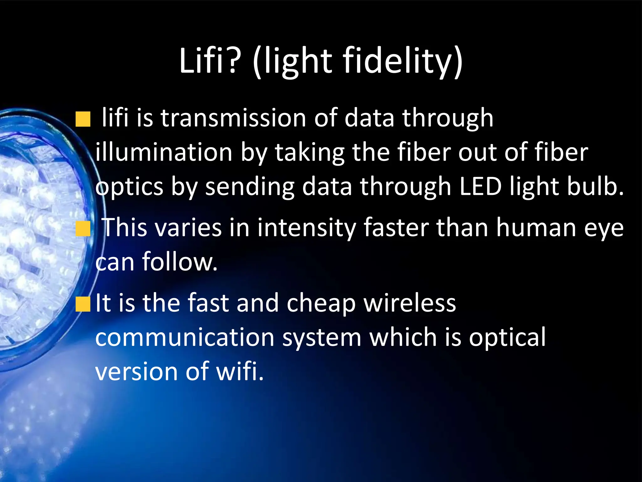 Lifi? (light fidelity)
lifi is transmission of data through
illumination by taking the fiber out of fiber
optics by sending data through LED light bulb.
This varies in intensity faster than human eye
can follow.
It is the fast and cheap wireless
communication system which is optical
version of wifi.
 