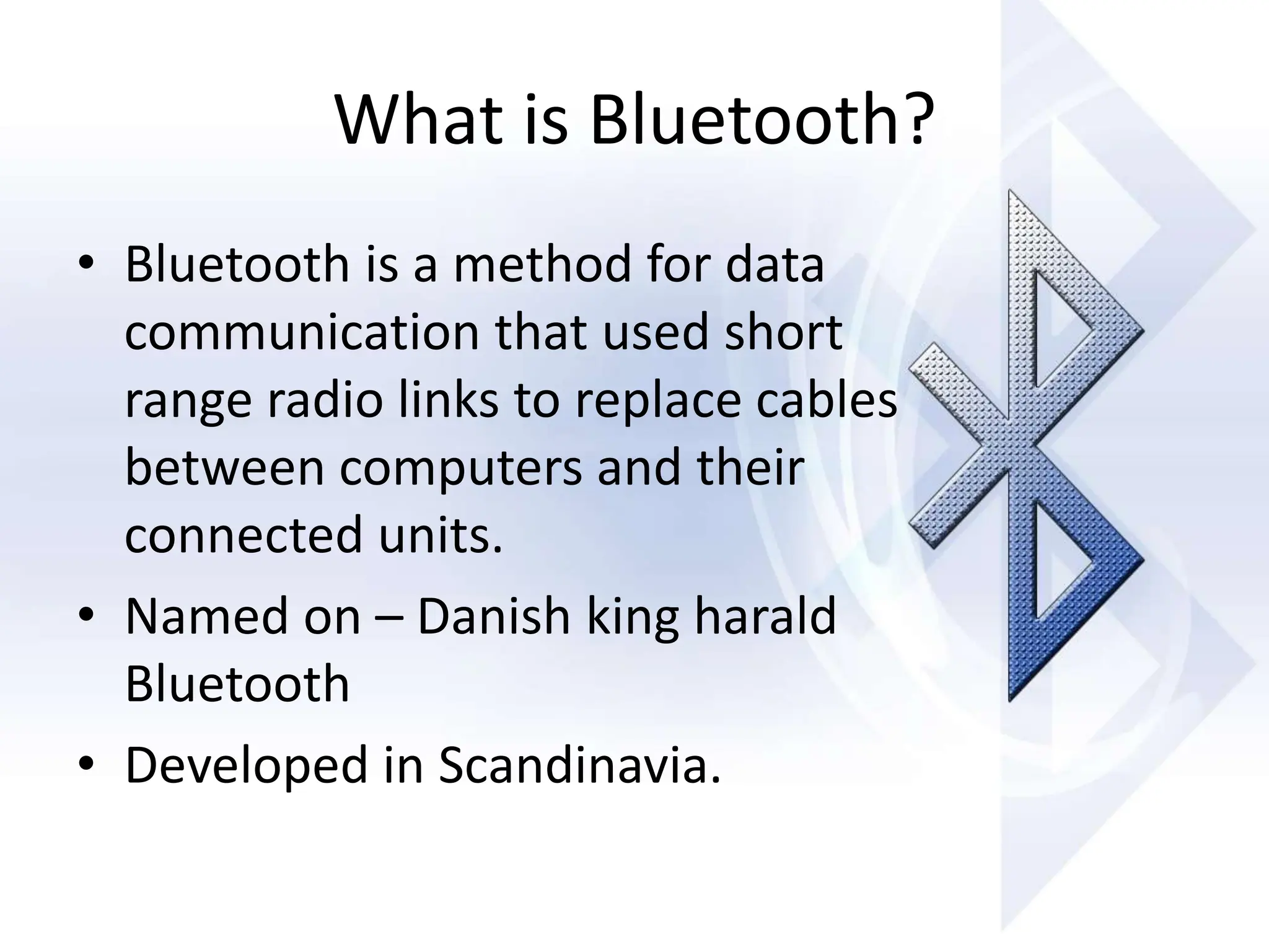 What is Bluetooth?
• Bluetooth is a method for data
communication that used short
range radio links to replace cables
between computers and their
connected units.
• Named on – Danish king harald
Bluetooth
• Developed in Scandinavia.
 