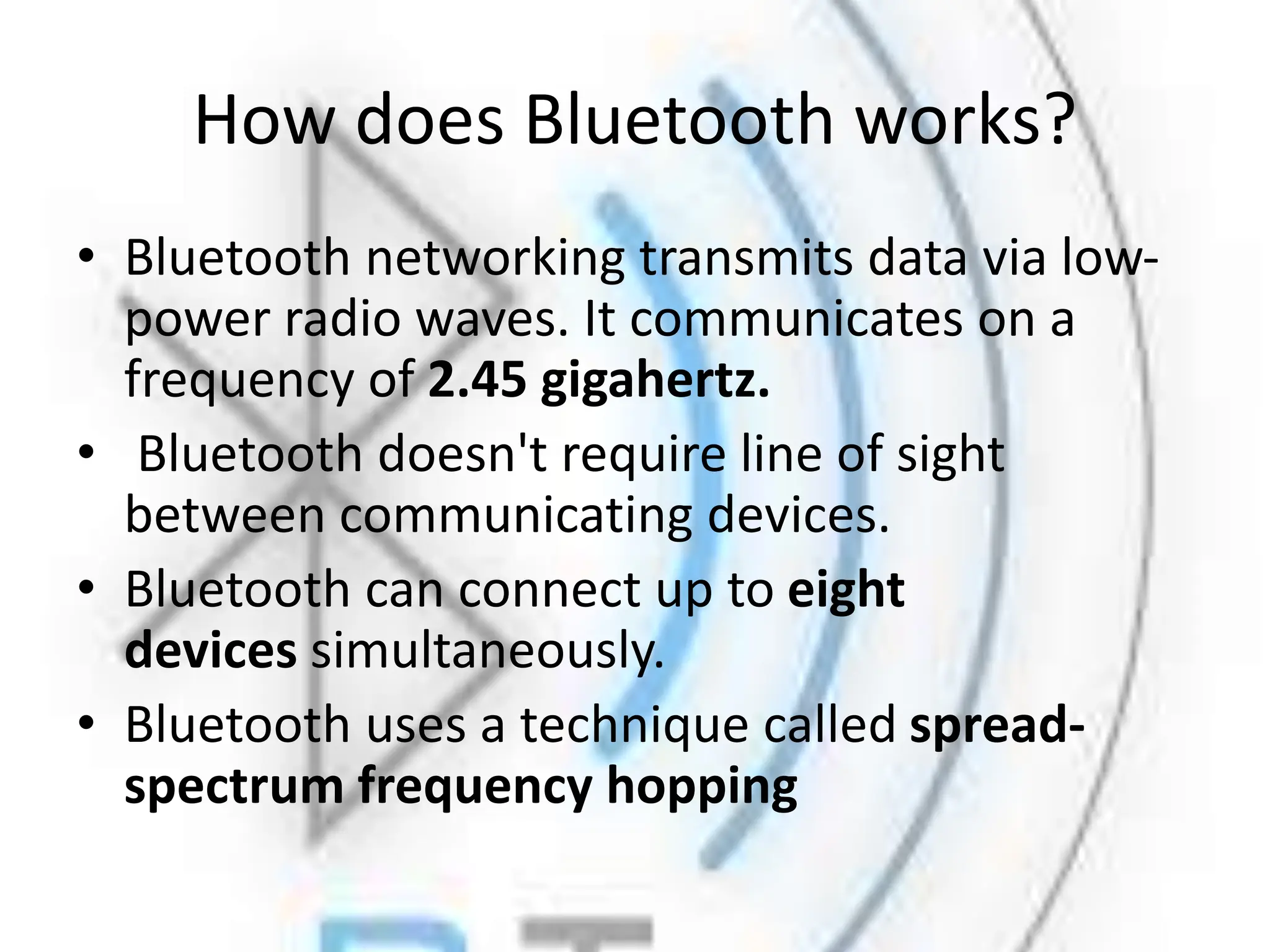 How does Bluetooth works?
• Bluetooth networking transmits data via low-
power radio waves. It communicates on a
frequency of 2.45 gigahertz.
• Bluetooth doesn't require line of sight
between communicating devices.
• Bluetooth can connect up to eight
devices simultaneously.
• Bluetooth uses a technique called spread-
spectrum frequency hopping
 