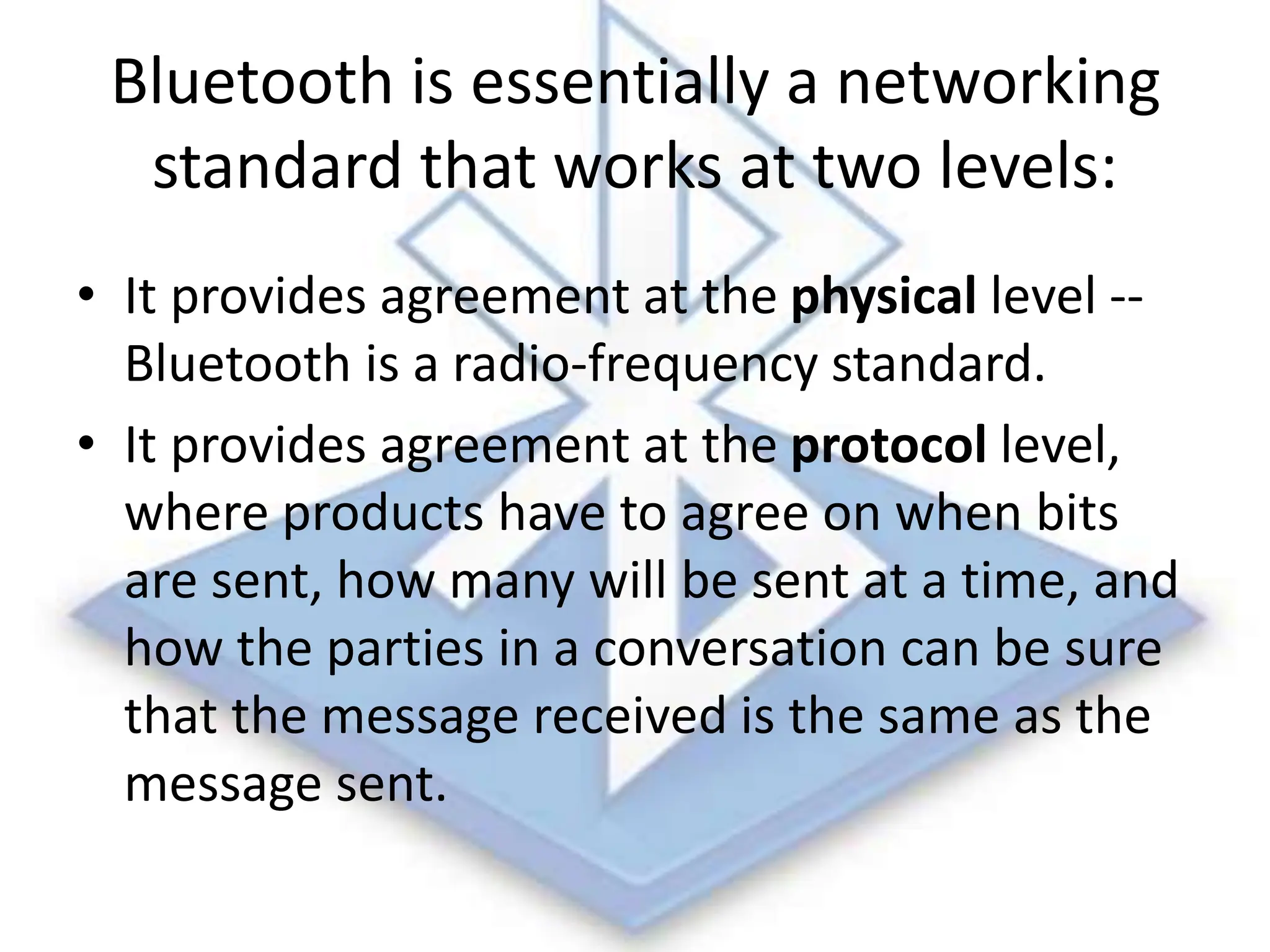Bluetooth is essentially a networking
standard that works at two levels:
• It provides agreement at the physical level --
Bluetooth is a radio-frequency standard.
• It provides agreement at the protocol level,
where products have to agree on when bits
are sent, how many will be sent at a time, and
how the parties in a conversation can be sure
that the message received is the same as the
message sent.
 