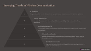 Emerging Trends in Wireless Communication
1
5G and Beyond
Next-generation cellular networks offering ultra-fast speeds, low latency, and massive connectivity for various applications.
2
Internet of Things (IoT)
A network of interconnected devices collecting and sharing data, enabling intelligent automation and smart
environments.
3
Artificial Intelligence (AI)
Leveraging AI in wireless communication to optimize network performance, enhance security, and personalize
user experiences.
4
Wireless Power Transfer
Wireless charging solutions for devices and vehicles, eliminating the need for physical cables and
increasing convenience.
5
Satellite Communication
High-bandwidth satellite networks providing global coverage, expanding connectivity in
remote and underserved areas.
 