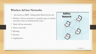 Wireless Ad hoc Networks
• also known as IBSS - Independent Basic Service Set.
• Wireless Ad hoc networks is a specific type of wireless
networks when no infrastructure exists.
• Multi Ad hoc networks:
 Sensor networks
 Routing
 Security
 Applications
IT Legends
 