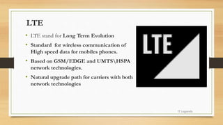 LTE
• LTE stand for Long Term Evolution
• Standard for wireless communication of
High speed data for mobiles phones.
• Based on GSM/EDGE and UMTSHSPA
network technologies.
• Natural upgrade path for carriers with both
network technologies
IT Legends
 