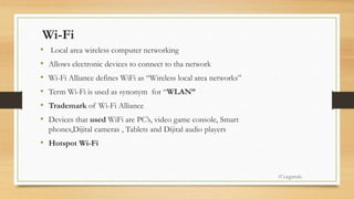 Wi-Fi
• Local area wireless computer networking
• Allows electronic devices to connect to tha network
• Wi-Fi Alliance defines WiFi as “Wireless local area networks”
• Term Wi-Fi is used as synonym for “WLAN”
• Trademark of Wi-Fi Alliance
• Devices that used WiFi are PC’s, video game console, Smart
phones,Dijital cameras , Tablets and Dijital audio players
• Hotspot Wi-Fi
ITLegends
 