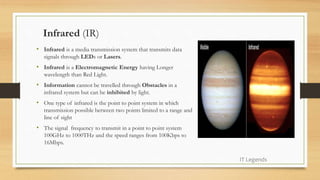 Infrared (IR)
• Infrared is a media transmission system that transmits data
signals through LEDs or Lasers.
• Infrared is a Electromagnetic Energy having Longer
wavelength than Red Light.
• Information cannot be travelled through Obstacles in a
infrared system but can be inhibited by light.
• One type of infrared is the point to point system in which
transmission possible between two points limited to a range and
line of sight
• The signal frequency to transmit in a point to point system
100GHz to 1000THz and the speed ranges from 100Kbps to
16Mbps.
IT Legends
 