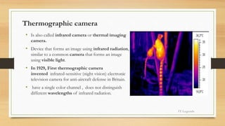 Thermographic camera
• Is also called infrared camera or thermal imaging
camera.
• Device that forms an image using infrared radiation,
similar to a common camera that forms an image
using visible light.
• In 1929, First thermographic camera
invented infrared-sensitive (night vision) electronic
television camera for anti-aircraft defense in Britain.
• have a single color channel , does not distinguish
different wavelengths of infrared radiation.
IT Legends
 