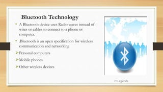Bluetooth Technology
• A Bluetooth device uses Radio waves instead of
wires or cables to connect to a phone or
computer.
• .Bluetooth is an open specification for wireless
communication and networking
Personal computers
Mobile phones
Other wireless devices
IT Legends
 