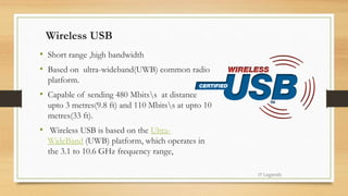 Wireless USB
• Short range ,high bandwidth
• Based on ultra-wideband(UWB) common radio
platform.
• Capable of sending 480 Mbitss at distance
upto 3 metres(9.8 ft) and 110 Mbitss at upto 10
metres(33 ft).
• Wireless USB is based on the Ultra-
WideBand (UWB) platform, which operates in
the 3.1 to 10.6 GHz frequency range,
IT Legends
 