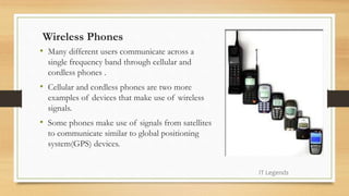 Wireless Phones
• Many different users communicate across a
single frequency band through cellular and
cordless phones .
• Cellular and cordless phones are two more
examples of devices that make use of wireless
signals.
• Some phones make use of signals from satellites
to communicate similar to global positioning
system(GPS) devices.
IT Legends
 