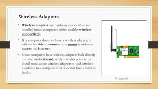 Wireless Adapters
• Wireless adapters are hardware devices that are
installed inside computers which enables wireless
connectivity.
• If a computer does not have a wireless adapter, it
will not be able to connect to a router in order to
access the internet.
• Some computers have wireless adapters built directly
into the motherboard, while it is also possible to
install stand-alone wireless adapters to add wireless
capability to a computer that does not have a built-in
facility.
IT Legends
 