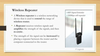 Wireless Repeater
• A Wireless repeater is a wireless networking
device that is used to extend the range of
wireless router.
• A Repeater receives wireless signals and
amplifies the strength of the signals, and then
re-emits .
• The strength of the signal can be increased by
placing a repeater between the router and the
computer connected to the router.
IT Legends
 