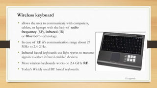 Wireless keyboard
• allows the user to communicate with computers,
tablets, or laptops with the help of radio
frequency (RF), infrared (IR)
or Bluetooth technology.
• In case of RF, it’s communication range about 27
MHz to 2.4 GHz.
• Infrared based keyboards use light waves to transmit
signals to other infrared enabled devices.
• Most wireless keyboards works on 2.4 GHz RF.
• Today’s Widely used BT based keyboards.
IT Legends
 