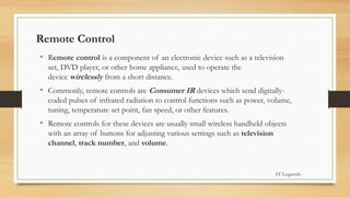 Remote Control
• Remote control is a component of an electronic device such as a television
set, DVD player, or other home appliance, used to operate the
device wirelessly from a short distance.
• Commonly, remote controls are Consumer IR devices which send digitally-
coded pulses of infrared radiation to control functions such as power, volume,
tuning, temperature set point, fan speed, or other features.
• Remote controls for these devices are usually small wireless handheld objects
with an array of buttons for adjusting various settings such as television
channel, track number, and volume.
IT Legends
 