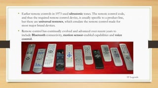 • Earlier remote controls in 1973 used ultrasonic tones. The remote control code,
and thus the required remote control device, is usually specific to a product line,
but there are universal remotes, which emulate the remote control made for
most major brand devices.
• Remote control has continually evolved and advanced over recent years to
include Bluetooth connectivity, motion sensor-enabled capabilities and voice
control.
IT Legends
 