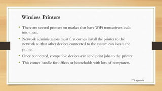 Wireless Printers
• There are several printers on market that have WiFi transceivers built
into them.
• Network administrators must first comes install the printer to the
network so that other devices connected to the system can locate the
printer.
• Once connected, compatible devices can send print jobs to the printer.
• This comes handle for offices or households with lots of computers.
IT Legends
 