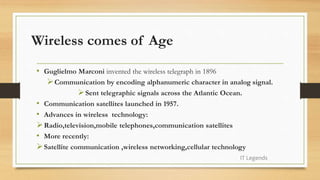 Wireless comes of Age
• Guglielmo Marconi invented the wireless telegraph in 1896
Communication by encoding alphanumeric character in analog signal.
Sent telegraphic signals across the Atlantic Ocean.
• Communication satellites launched in 1957.
• Advances in wireless technology:
Radio,television,mobile telephones,communication satellites
• More recently:
Satellite communication ,wireless networking,cellular technology
IT Legends
 