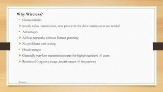 Why Wireless?
• Characteristics
 mostly radio transmission, new protocols for data transmission are needed
• Advantages
 Ad hoc networks without former planning
 No problems with wiring
• Disadvantages
 Generally very low transmission rates for higher numbers of users
 Restricted frequency range ,interferences of frequencies
IT Legends
 