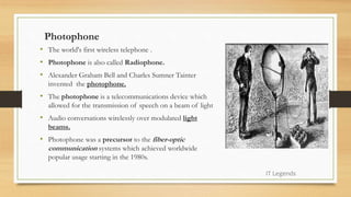 Photophone
• The world's first wireless telephone .
• Photophone is also called Radiophone.
• Alexander Graham Bell and Charles Sumner Tainter
invented the photophone.
• The photophone is a telecommunications device which
allowed for the transmission of speech on a beam of light
• Audio conversations wirelessly over modulated light
beams.
• Photophone was a precursor to the fiber-optic
communication systems which achieved worldwide
popular usage starting in the 1980s.
IT Legends
 