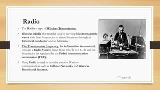 Radio
• The Radio is type of Wireless Transmission.
• Wireless Media that transfer data by carrying Electromagnetic
waves with Low frequencies to distant locations through an
Electrical conductor and an Antenna.
• The Transmission frequency for information transmitted
through a Radio System range from 10KHz to 1 GHz and the
frequencies are regulated by the Fedral communication
commission (FCC).
• Now, Radio is used to describe modern Wireless
communication such as Cellular Networks and Wireless
Broadband Internet.
IT Legends
 