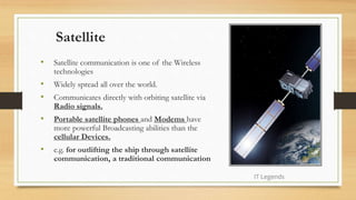 Satellite
• Satellite communication is one of the Wireless
technologies
• Widely spread all over the world.
• Communicates directly with orbiting satellite via
Radio signals.
• Portable satellite phones and Modems have
more powerful Broadcasting abilities than the
cellular Devices.
• e.g. for outlifting the ship through satellite
communication, a traditional communication
IT Legends
 
